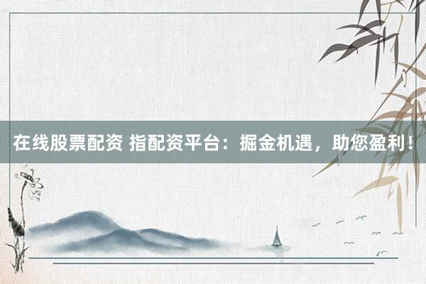 在线股票配资 指配资平台：掘金机遇，助您盈利！