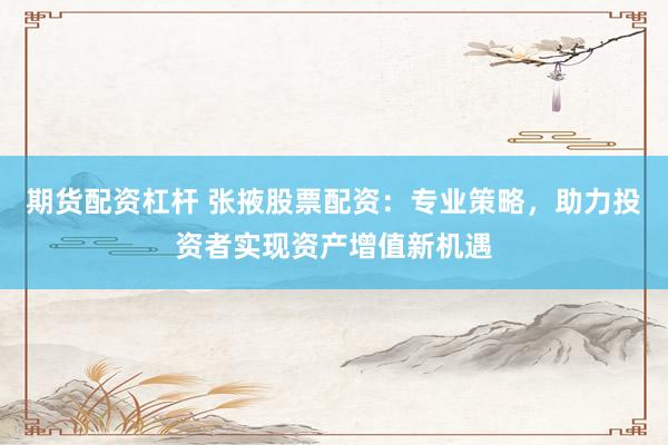 期货配资杠杆 张掖股票配资：专业策略，助力投资者实现资产增值新机遇