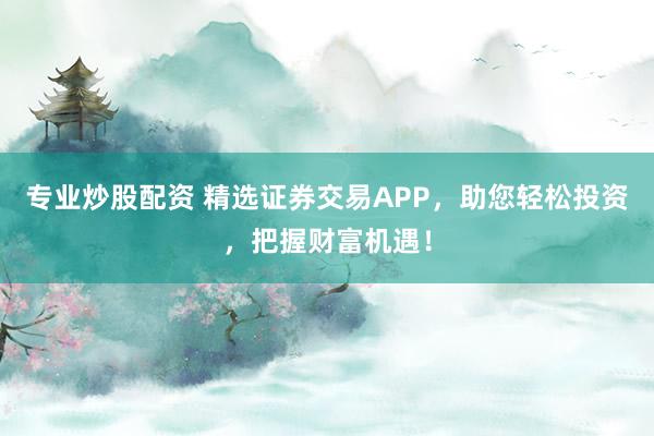 专业炒股配资 精选证券交易APP,助您轻松投资,把握财富机遇!