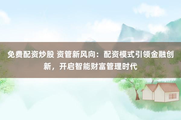 免费配资炒股 资管新风向:配资模式引领金融创新,开启智能财富管理时代