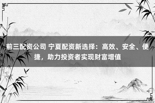 前三配资公司 宁夏配资新选择：高效、安全、便捷，助力投资者实现财富增值