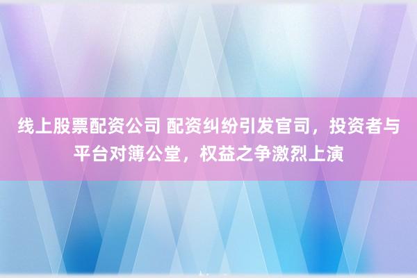 线上股票配资公司 配资纠纷引发官司，投资者与平台对簿公堂，权益之争激烈上演