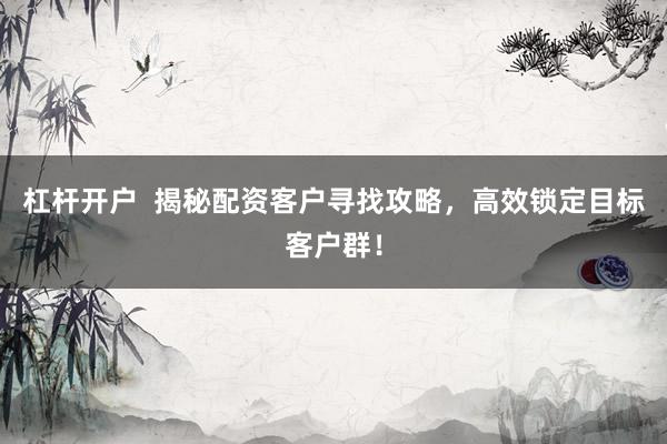 杠杆开户  揭秘配资客户寻找攻略，高效锁定目标客户群！
