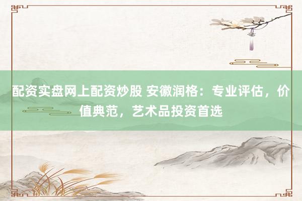 配资实盘网上配资炒股 安徽润格：专业评估，价值典范，艺术品投资首选