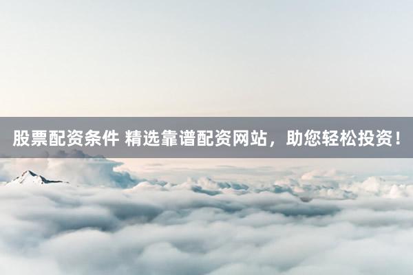 股票配资条件 精选靠谱配资网站，助您轻松投资！