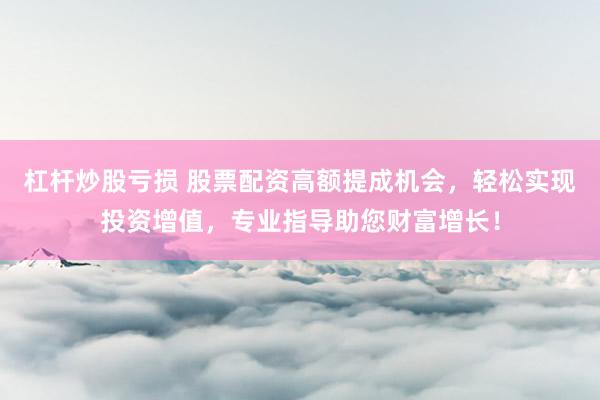 杠杆炒股亏损 股票配资高额提成机会，轻松实现投资增值，专业指导助您财富增长！
