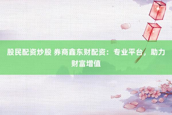 股民配资炒股 券商鑫东财配资：专业平台，助力财富增值