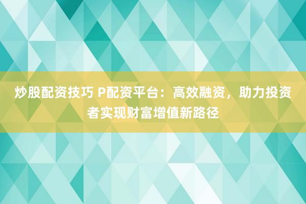炒股配资技巧 P配资平台：高效融资，助力投资者实现财富增值新路径
