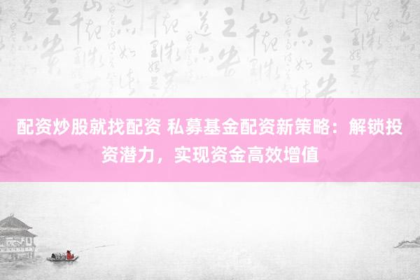 配资炒股就找配资 私募基金配资新策略：解锁投资潜力，实现资金高效增值