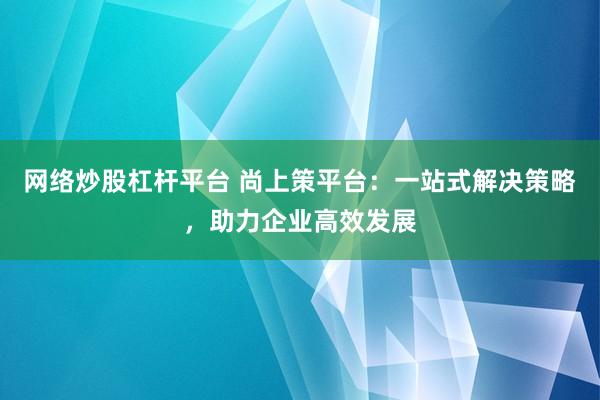 网络炒股杠杆平台 尚上策平台：一站式解决策略，助力企业高效发展