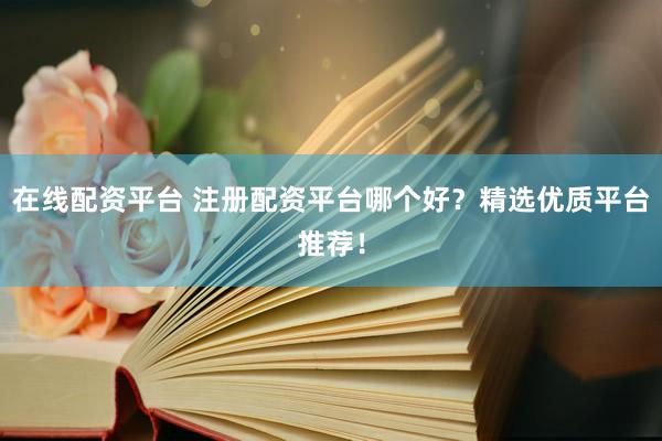 在线配资平台 注册配资平台哪个好？精选优质平台推荐！