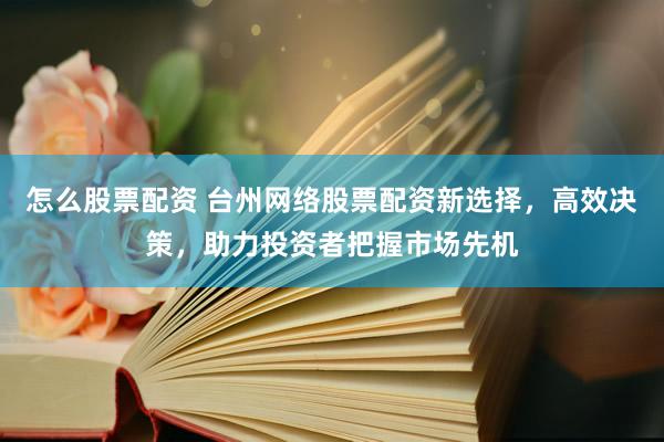 怎么股票配资 台州网络股票配资新选择，高效决策，助力投资者把握市场先机