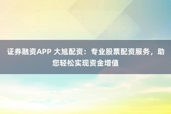 证券融资APP 大旭配资：专业股票配资服务，助您轻松实现资金增值
