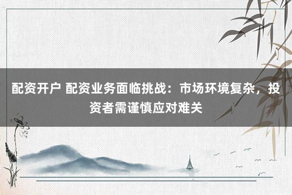 配资开户 配资业务面临挑战：市场环境复杂，投资者需谨慎应对难关