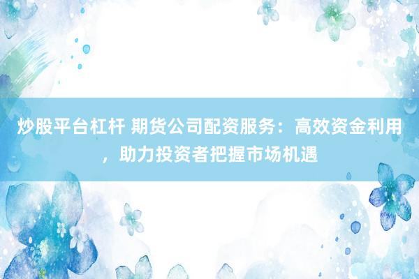 炒股平台杠杆 期货公司配资服务：高效资金利用，助力投资者把握市场机遇