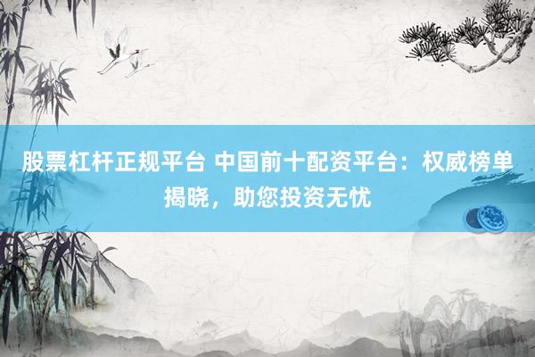 股票杠杆正规平台 中国前十配资平台：权威榜单揭晓，助您投资无忧