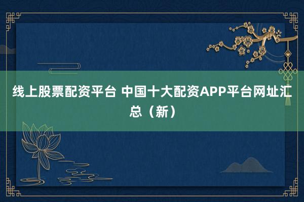 线上股票配资平台 中国十大配资APP平台网址汇总（新）
