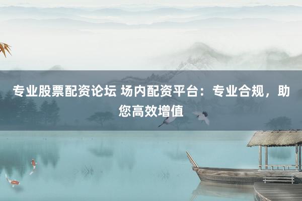 专业股票配资论坛 场内配资平台：专业合规，助您高效增值