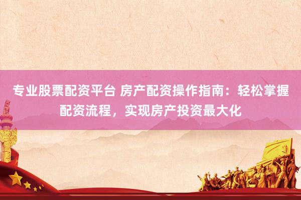 专业股票配资平台 房产配资操作指南：轻松掌握配资流程，实现房产投资最大化