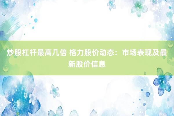 炒股杠杆最高几倍 格力股价动态:市场表现及最新股价信息