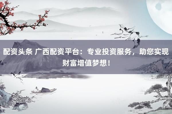 配资头条 广西配资平台：专业投资服务，助您实现财富增值梦想！