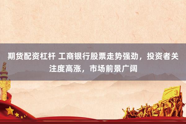 期货配资杠杆 工商银行股票走势强劲,投资者关注度高涨,市场前景广阔
