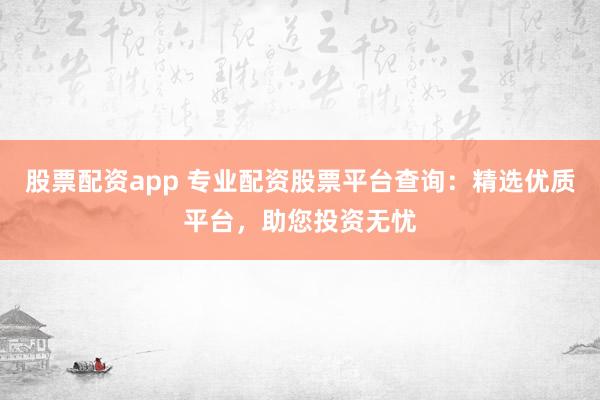 股票配资app 专业配资股票平台查询：精选优质平台，助您投资无忧