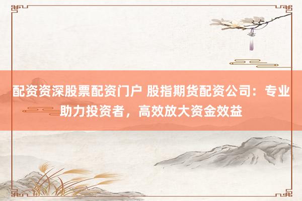 配资资深股票配资门户 股指期货配资公司：专业助力投资者，高效放大资金效益