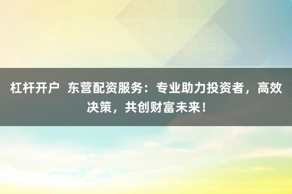 杠杆开户  东营配资服务：专业助力投资者，高效决策，共创财富未来！