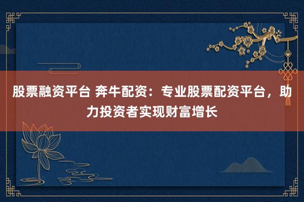股票融资平台 奔牛配资：专业股票配资平台，助力投资者实现财富增长