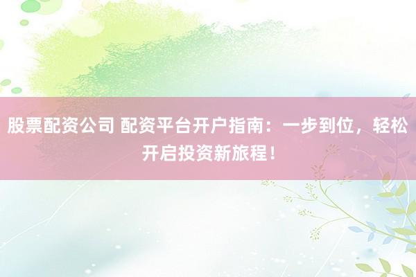股票配资公司 配资平台开户指南：一步到位，轻松开启投资新旅程！