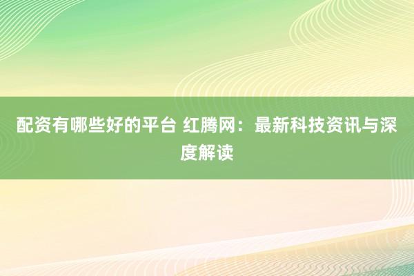 配资有哪些好的平台 红腾网：最新科技资讯与深度解读