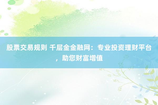 股票交易规则 千层金金融网：专业投资理财平台，助您财富增值