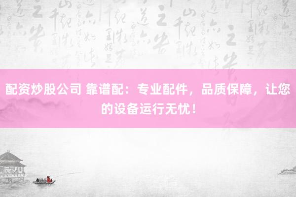 配资炒股公司 靠谱配：专业配件，品质保障，让您的设备运行无忧！