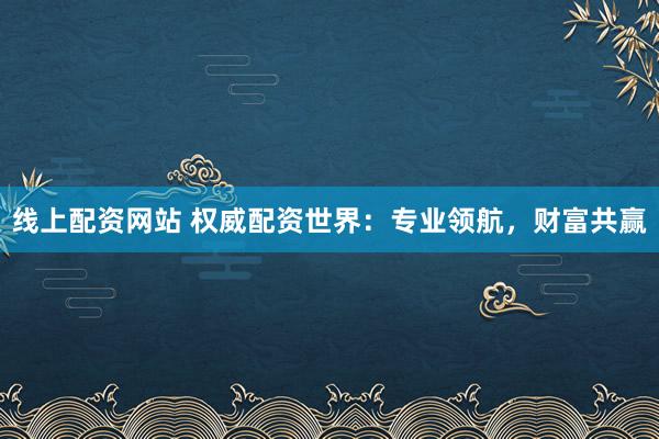 线上配资网站 权威配资世界：专业领航，财富共赢
