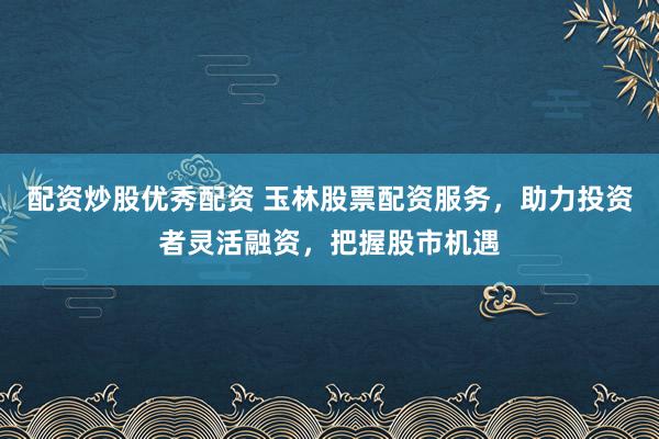 配资炒股优秀配资 玉林股票配资服务，助力投资者灵活融资，把握股市机遇