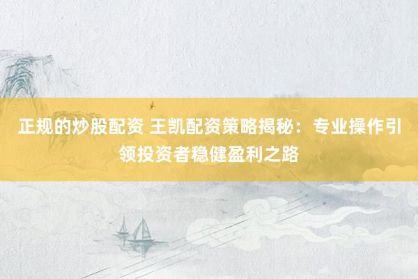 正规的炒股配资 王凯配资策略揭秘：专业操作引领投资者稳健盈利之路