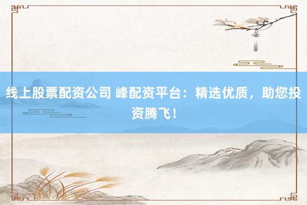 线上股票配资公司 峰配资平台：精选优质，助您投资腾飞！