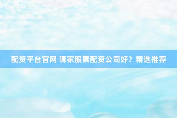 配资平台官网 哪家股票配资公司好？精选推荐