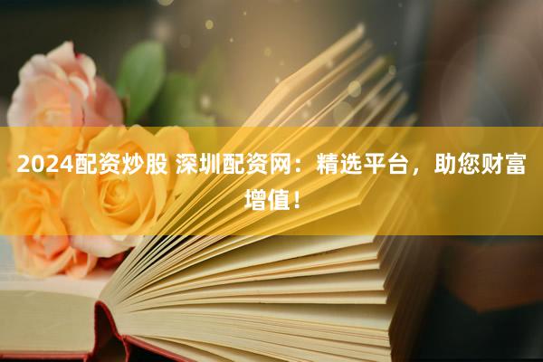 2024配资炒股 深圳配资网：精选平台，助您财富增值！
