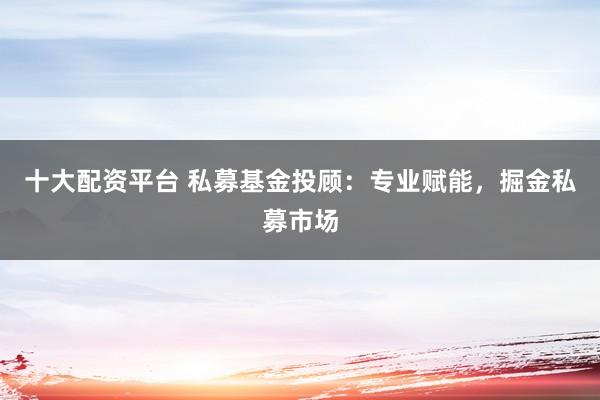 十大配资平台 私募基金投顾：专业赋能，掘金私募市场