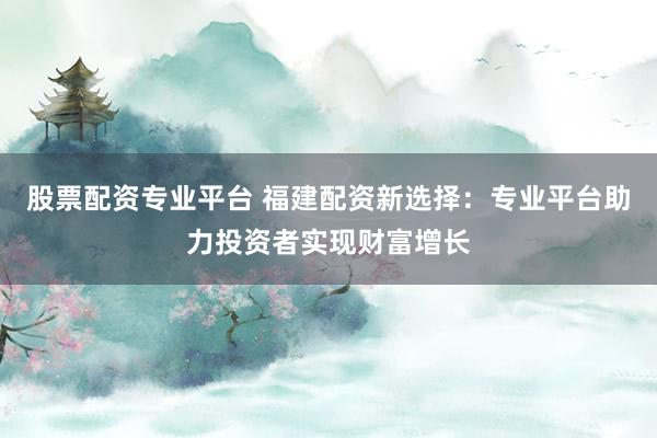 股票配资专业平台 福建配资新选择：专业平台助力投资者实现财富增长